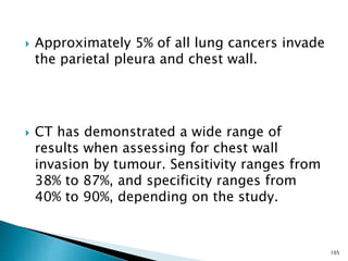  Approximately 5% of all lung cancers invade
the parietal pleura and chest wall.
 CT has demonstrated a wide range of
results when assessing for chest wall
invasion by tumour. Sensitivity ranges from
38% to 87%, and specificity ranges from
40% to 90%, depending on the study.
105
 