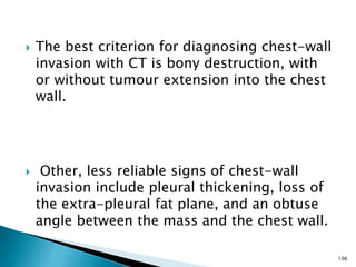  The best criterion for diagnosing chest-wall
invasion with CT is bony destruction, with
or without tumour extension into the chest
wall.
 Other, less reliable signs of chest-wall
invasion include pleural thickening, loss of
the extra-pleural fat plane, and an obtuse
angle between the mass and the chest wall.
106
 