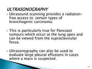 ULTRASONOGRAPHY
 Ultrasound scanning provides a radiation-
free access to certain types of
bronchogenic carcinoma.
 This is particularly true for Pancoast
tumours which occur at the lung apex and
can be viewed from the supraclavicular
fossa.
 Ultrasonography can also be used to
evaluate large pleural effusions in cases
where a mass is suspected.
118
 