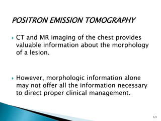 POSITRON EMISSION TOMOGRAPHY
 CT and MR imaging of the chest provides
valuable information about the morphology
of a lesion.
 However, morphologic information alone
may not offer all the information necessary
to direct proper clinical management.
121
 