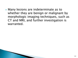  Many lesions are indeterminate as to
whether they are benign or malignant by
morphologic imaging techniques, such as
CT and MRI, and further investigation is
warranted.
122
 