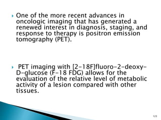  One of the more recent advances in
oncologic imaging that has generated a
renewed interest in diagnosis, staging, and
response to therapy is positron emission
tomography (PET).
 PET imaging with [2-18F]fluoro-2-deoxy-
D-glucose (F-18 FDG) allows for the
evaluation of the relative level of metabolic
activity of a lesion compared with other
tissues.
123
 