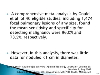  A comprehensive meta-analysis by Gould
et al of 40 eligible studies, including 1,474
focal pulmonary lesions of any size, found
the mean sensitivity and specificity for
detecting malignancy were 96.0% and
73.5%, respectively.
 However, in this analysis, there was little
data for nodules <1 cm in diameter.
125
Lung Cancer: A radiologic overview Applied Radiology Journals> Volume 31,
Number 8, Aug.2002
Edward W. Bouchard, MD; Steven Falen, MD; PhD; Paul L. Molina, MD
 