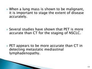  When a lung mass is shown to be malignant,
it is important to stage the extent of disease
accurately.
 Several studies have shown that PET is more
accurate than CT for the staging of NSCLC.
 PET appears to be more accurate than CT in
detecting metastatic mediastinal
lymphadenopathy.
126
 