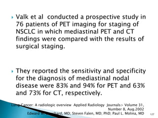  Valk et al conducted a prospective study in
76 patients of PET imaging for staging of
NSCLC in which mediastinal PET and CT
findings were compared with the results of
surgical staging.
 They reported the sensitivity and specificity
for the diagnosis of mediastinal nodal
disease were 83% and 94% for PET and 63%
and 73% for CT, respectively.
127
Lung Cancer: A radiologic overview Applied Radiology Journals> Volume 31,
Number 8, Aug.2002
Edward W. Bouchard, MD; Steven Falen, MD; PhD; Paul L. Molina, MD
 
