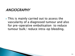 ANGIOGRAPHY
 This is mainly carried out to assess the
vascularity of a diagnosed tumour and also
for pre-operative embolisation to reduce
tumour bulk/ reduce intra-op bleeding.
133
 