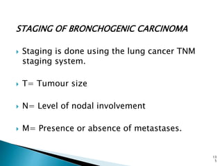 STAGING OF BRONCHOGENIC CARCINOMA
 Staging is done using the lung cancer TNM
staging system.
 T= Tumour size
 N= Level of nodal involvement
 M= Presence or absence of metastases.
13
5
 