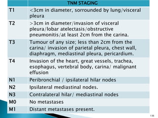 136
TNM STAGING
T1 <3cm in diameter, sorrounded by lung/visceral
pleura
T2 >3cm in diameter/invasion of visceral
pleura/lobar atelectasis/obstructive
pneumonitis/at least 2cm from the carina.
T3 Tumour of any size; less than 2cm from the
carina/ invasion of parietal pleura, chest wall,
diaphragm, mediastinal pleura, pericardium.
T4 Invasion of the heart, great vessels, trachea,
esophagus, vertebral body, carina/ malignant
effusion
N1 Peribronchial / ipsilateral hilar nodes
N2 Ipsilateral mediastinal nodes.
N3 Contralateral hilar/ mediastinal nodes
M0 No metastases
M1 Distant metastases present.
 