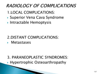 1.LOCAL COMPLICATIONS:
 Superior Vena Cava Syndrome
 Intractable Hemoptysis
2.DISTANT COMPLICATIONS:
 Metastases
3. PARANEOPLASTIC SYNDROMES:
 Hypertrophic Osteoarthropathy
137
 
