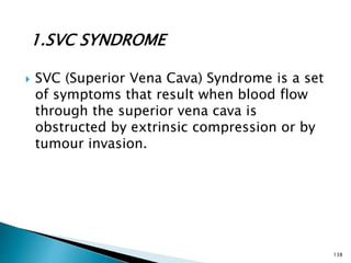 1.SVC SYNDROME
 SVC (Superior Vena Cava) Syndrome is a set
of symptoms that result when blood flow
through the superior vena cava is
obstructed by extrinsic compression or by
tumour invasion.
138
 