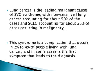  Lung cancer is the leading malignant cause
of SVC syndrome, with non–small cell lung
cancer accounting for about 50% of the
cases and SCLC accounting for about 25% of
cases occurring in malignancy.
 This syndrome is a complication that occurs
in 2% to 4% of people living with lung
cancer, and in some cases is the first
symptom that leads to the diagnosis.
139
 