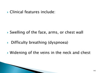  Clinical features include:
 Swelling of the face, arms, or chest wall
 Difficulty breathing (dyspnoea)
 Widening of the veins in the neck and chest
140
 