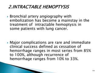 2.INTRACTABLE HEMOPTYSIS
 Bronchial artery angiography with
embolization has become a mainstay in the
treatment of intractable hemoptysis in
some patients with lung cancer.
 Major complications are rare and immediate
clinical success defined as cessation of
hemorrhage ranges in most series from 85%
to 100%, although recurrence of
hemorrhage ranges from 10% to 33%.
144
 