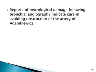  Reports of neurological damage following
bronchial angiography indicate care in
avoiding obstruction of the artery of
Adamkiewicz.
145
 