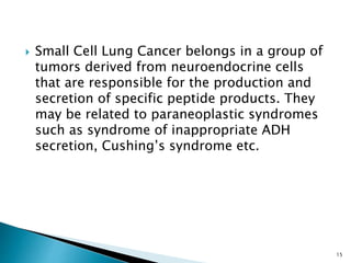  Small Cell Lung Cancer belongs in a group of
tumors derived from neuroendocrine cells
that are responsible for the production and
secretion of specific peptide products. They
may be related to paraneoplastic syndromes
such as syndrome of inappropriate ADH
secretion, Cushing’s syndrome etc.
15
 