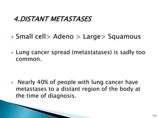 4.DISTANT METASTASES
 Small cell> Adeno > Large> Squamous
 Lung cancer spread (metastatases) is sadly too
common.
 Nearly 40% of people with lung cancer have
metastases to a distant region of the body at
the time of diagnosis.
152
 