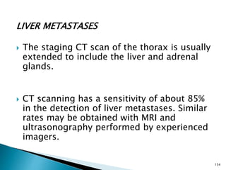 LIVER METASTASES
 The staging CT scan of the thorax is usually
extended to include the liver and adrenal
glands.
 CT scanning has a sensitivity of about 85%
in the detection of liver metastases. Similar
rates may be obtained with MRI and
ultrasonography performed by experienced
imagers.
154
 