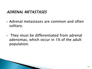 ADRENAL METASTASES
 Adrenal metastases are common and often
solitary.
 They must be differentiated from adrenal
adenomas, which occur in 1% of the adult
population.
157
 