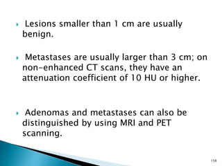  Lesions smaller than 1 cm are usually
benign.
 Metastases are usually larger than 3 cm; on
non-enhanced CT scans, they have an
attenuation coefficient of 10 HU or higher.
 Adenomas and metastases can also be
distinguished by using MRI and PET
scanning.
158
 