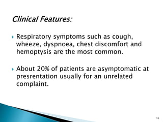 Clinical Features:
 Respiratory symptoms such as cough,
wheeze, dyspnoea, chest discomfort and
hemoptysis are the most common.
 About 20% of patients are asymptomatic at
presrentation usually for an unrelated
complaint.
16
 