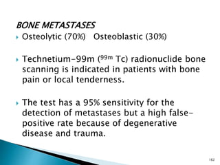 BONE METASTASES
 Osteolytic (70%) Osteoblastic (30%)
 Technetium-99m (99m Tc) radionuclide bone
scanning is indicated in patients with bone
pain or local tenderness.
 The test has a 95% sensitivity for the
detection of metastases but a high false-
positive rate because of degenerative
disease and trauma.
162
 