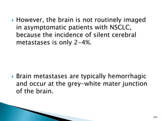  However, the brain is not routinely imaged
in asymptomatic patients with NSCLC,
because the incidence of silent cerebral
metastases is only 2-4%.
 Brain metastases are typically hemorrhagic
and occur at the grey-white mater junction
of the brain.
169
 
