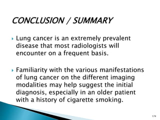 CONCLUSION / SUMMARY
 Lung cancer is an extremely prevalent
disease that most radiologists will
encounter on a frequent basis.
 Familiarity with the various manifestations
of lung cancer on the different imaging
modalities may help suggest the initial
diagnosis, especially in an older patient
with a history of cigarette smoking.
174
 