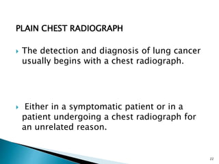PLAIN CHEST RADIOGRAPH
 The detection and diagnosis of lung cancer
usually begins with a chest radiograph.
 Either in a symptomatic patient or in a
patient undergoing a chest radiograph for
an unrelated reason.
22
 