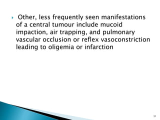  Other, less frequently seen manifestations
of a central tumour include mucoid
impaction, air trapping, and pulmonary
vascular occlusion or reflex vasoconstriction
leading to oligemia or infarction
31
 