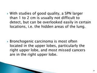  With studies of good quality, a SPN larger
than 1 to 2 cm is usually not difficult to
detect, but can be overlooked easily in certain
locations, i.e. the hidden areas of the lung.
 Bronchogenic carcinoma is most often
located in the upper lobes, particularly the
right upper lobe, and most missed cancers
are in the right upper lobe.
34
 