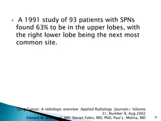  A 1991 study of 93 patients with SPNs
found 63% to be in the upper lobes, with
the right lower lobe being the next most
common site.
36
Lung Cancer: A radiologic overview Applied Radiology Journals> Volume
31, Number 8, Aug.2002
Edward W. Bouchard, MD; Steven Falen, MD; PhD; Paul L. Molina, MD
 