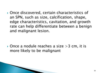  Once discovered, certain characteristics of
an SPN, such as size, calcification, shape,
edge characteristics, cavitation, and growth
rate can help differentiate between a benign
and malignant lesion.
 Once a nodule reaches a size >3 cm, it is
more likely to be malignant
38
 