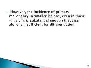  However, the incidence of primary
malignancy in smaller lesions, even in those
<1.5 cm, is substantial enough that size
alone is insufficient for differentiation.
39
 