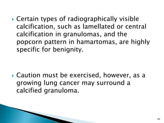  Certain types of radiographically visible
calcification, such as lamellated or central
calcification in granulomas, and the
popcorn pattern in hamartomas, are highly
specific for benignity.
 Caution must be exercised, however, as a
growing lung cancer may surround a
calcified granuloma.
40
 