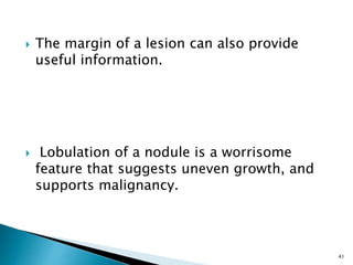  The margin of a lesion can also provide
useful information.
 Lobulation of a nodule is a worrisome
feature that suggests uneven growth, and
supports malignancy.
41
 