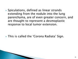  Spiculations, defined as linear strands
extending from the nodule into the lung
parenchyma, are of even greater concern, and
are thought to represent a desmoplastic
response to local tumor extension.
 This is called the ‘Corona Radiata’ Sign.
46
 
