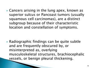  Cancers arising in the lung apex, known as
superior sulcus or Pancoast tumors (usually
squamous cell carcinomas), are a distinct
subgroup because of their characteristic
location and constellation of symptoms.
 Radiographic findings can be quite subtle
and are frequently obscured by, or
misinterpreted as, overlying
musculoskeletal structures, brachiocephalic
vessels, or benign pleural thickening.
48
 