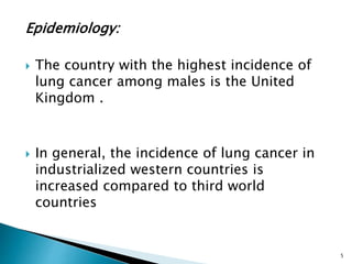 Epidemiology:
 The country with the highest incidence of
lung cancer among males is the United
Kingdom .
 In general, the incidence of lung cancer in
industrialized western countries is
increased compared to third world
countries
5
 