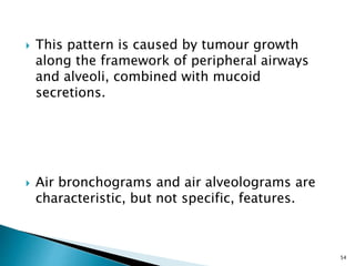  This pattern is caused by tumour growth
along the framework of peripheral airways
and alveoli, combined with mucoid
secretions.
 Air bronchograms and air alveolograms are
characteristic, but not specific, features.
54
 