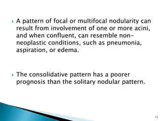  A pattern of focal or multifocal nodularity can
result from involvement of one or more acini,
and when confluent, can resemble non-
neoplastic conditions, such as pneumonia,
aspiration, or edema.
 The consolidative pattern has a poorer
prognosis than the solitary nodular pattern.
55
 