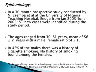 Epidemiology:
 In a 30 month prospective study conducted by
N. Ezemba et al at the University of Nigeria
Teaching Hospital, Enugu from Jan 2003-June
2005; 51 new cases were identified during the
study period.
 The ages ranged from 30-81 years, mean of 56
± 21years with a male: female ratio of 2:1.
 In 42% of the males there was a history of
cigarette smoking. No history of smoking
found among the females.
6
Challenges of lung cancer in a developing country by Ndubueze Ezemba, Eyo
Ekpe & John Eze Nigerian Journal of Medicine 2012 Apr-Jun;21(2):214-7.
 