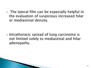  The lateral film can be especially helpful in
the evaluation of suspicious increased hilar
or mediastinal density.
 Intrathoracic spread of lung carcinoma is
not limited solely to mediastinal and hilar
adenopathy.
61
 