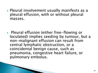  Pleural involvement usually manifests as a
pleural effusion, with or without pleural
masses.
 Pleural effusion (either free-flowing or
loculated) implies seeding by tumour, but a
non-malignant effusion can result from
central lymphatic obstruction, or a
coincidental benign cause, such as
pneumonia, congestive heart failure, or
pulmonary embolus.
64
 