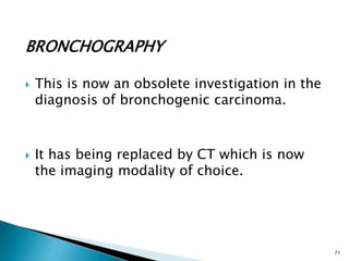 BRONCHOGRAPHY
 This is now an obsolete investigation in the
diagnosis of bronchogenic carcinoma.
 It has being replaced by CT which is now
the imaging modality of choice.
71
 