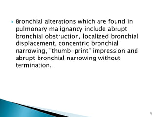  Bronchial alterations which are found in
pulmonary malignancy include abrupt
bronchial obstruction, localized bronchial
displacement, concentric bronchial
narrowing, "thumb-print" impression and
abrupt bronchial narrowing without
termination.
72
 