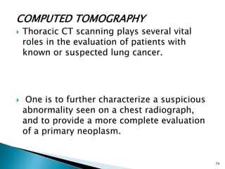 COMPUTED TOMOGRAPHY
 Thoracic CT scanning plays several vital
roles in the evaluation of patients with
known or suspected lung cancer.
 One is to further characterize a suspicious
abnormality seen on a chest radiograph,
and to provide a more complete evaluation
of a primary neoplasm.
74
 