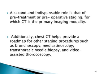  A second and indispensable role is that of
pre-treatment or pre- operative staging, for
which CT is the primary imaging modality.
 Additionally, chest CT helps provide a
roadmap for other staging procedures such
as bronchoscopy, mediastinoscopy,
transthoracic needle biopsy, and video-
assisted thorocoscopy.
75
 
