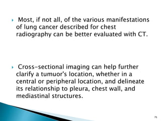  Most, if not all, of the various manifestations
of lung cancer described for chest
radiography can be better evaluated with CT.
 Cross-sectional imaging can help further
clarify a tumuor's location, whether in a
central or peripheral location, and delineate
its relationship to pleura, chest wall, and
mediastinal structures.
76
 