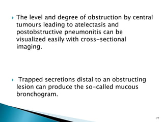 The level and degree of obstruction by central
tumours leading to atelectasis and
postobstructive pneumonitis can be
visualized easily with cross-sectional
imaging.
 Trapped secretions distal to an obstructing
lesion can produce the so-called mucous
bronchogram.
77
 