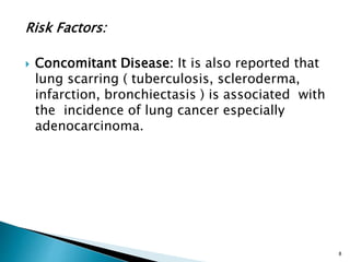 Risk Factors:
 Concomitant Disease: It is also reported that
lung scarring ( tuberculosis, scleroderma,
infarction, bronchiectasis ) is associated with
the incidence of lung cancer especially
adenocarcinoma.
8
 